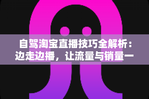 自驾淘宝直播技巧全解析：边走边播，让流量与销量一路随行