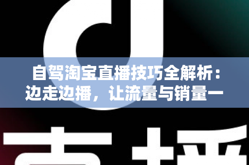 自驾淘宝直播技巧全解析：边走边播，让流量与销量一路随行