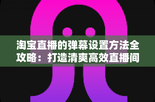 淘宝直播的弹幕设置方法全攻略:打造清爽高效直播间的必备指南 淘宝直播的弹幕设置方法全攻略:打造清爽高效直播间的必备指南