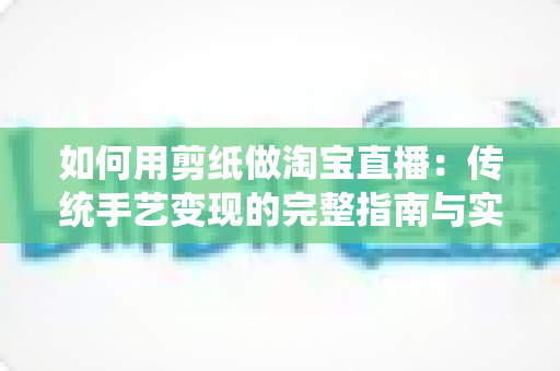 如何用剪纸做淘宝直播:传统手艺变现的完整指南与实战技巧 如何用剪纸做淘宝直播:传统手艺变现的完整指南与实战技巧