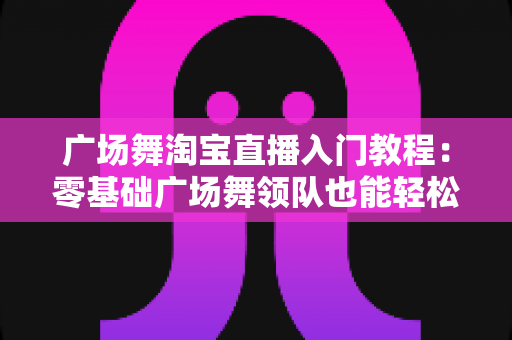 广场舞淘宝直播入门教程：零基础广场舞领队也能轻松开播带货