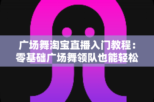 广场舞淘宝直播入门教程：零基础广场舞领队也能轻松开播带货