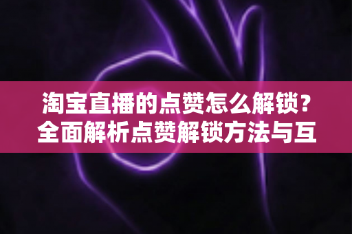 淘宝直播的点赞怎么解锁?全面解析点赞解锁方法与互动技巧 淘宝直播的点赞怎么解锁?全面解析点赞解锁方法与互动技巧