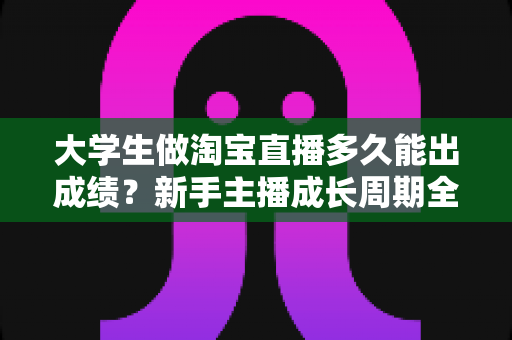 大学生做淘宝直播多久能出成绩?新手主播成长周期全解析与快速起号指南 大学生做淘宝直播多久能出成绩?新手主播成长周期全解析与快速起号指南