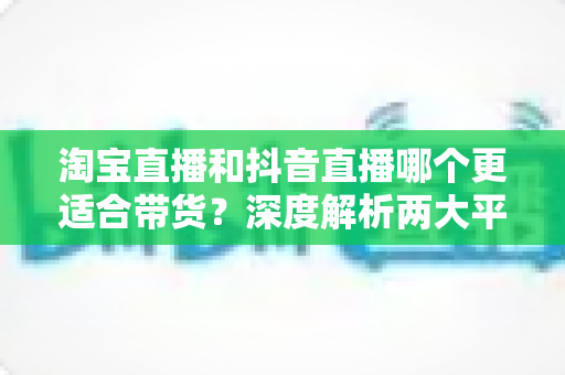 淘宝直播和抖音直播哪个更适合带货?深度解析两大平台的优劣差异与实战选择指南 淘宝直播和抖音直播哪个更适合带货?深度解析两大平台的优劣差异与实战选择指南
