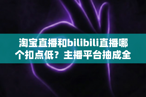 淘宝直播和bilibili直播哪个扣点低?主播平台抽成全解析与选型实战指南 淘宝直播和bilibili直播哪个扣点低?主播平台抽成全解析与选型实战指南