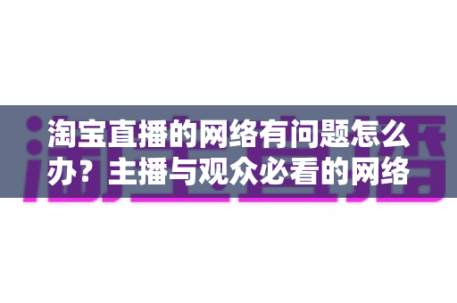 淘宝直播的网络有问题怎么办?主播与观众必看的网络故障排查与优化全攻略 淘宝直播的网络有问题怎么办?主播与观众必看的网络故障排查与优化全攻略