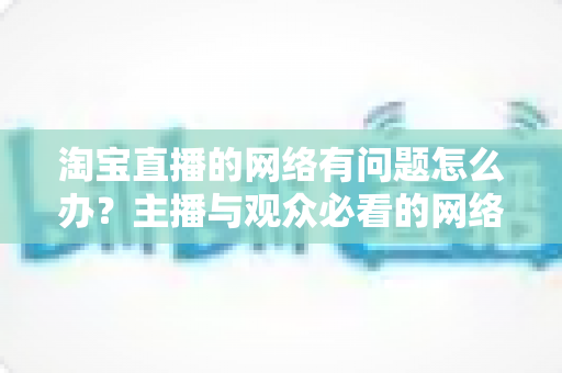 淘宝直播的网络有问题怎么办?主播与观众必看的网络故障排查与优化全攻略 淘宝直播的网络有问题怎么办?主播与观众必看的网络故障排查与优化全攻略