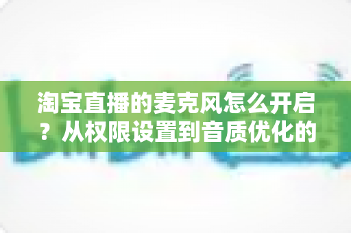 淘宝直播的麦克风怎么开启?从权限设置到音质优化的一站式保姆级教程 淘宝直播的麦克风怎么开启?从权限设置到音质优化的一站式保姆级教程