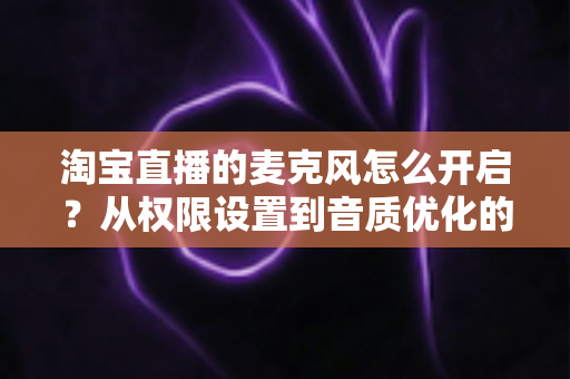 淘宝直播的麦克风怎么开启?从权限设置到音质优化的一站式保姆级教程 淘宝直播的麦克风怎么开启?从权限设置到音质优化的一站式保姆级教程