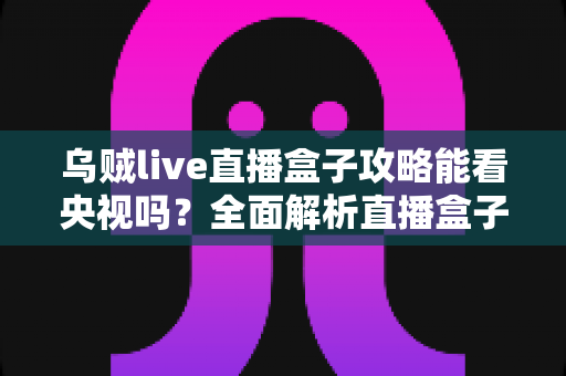 乌贼live直播盒子攻略能看央视吗？全面解析直播盒子观看央视的可行方案与安全指南