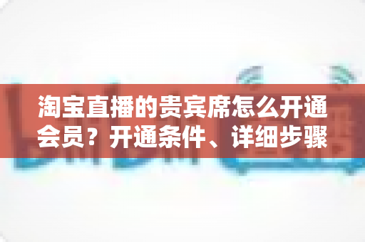 淘宝直播的贵宾席怎么开通会员?开通条件、详细步骤与专属权益全解析 淘宝直播的贵宾席怎么开通会员?开通条件、详细步骤与专属权益全解析