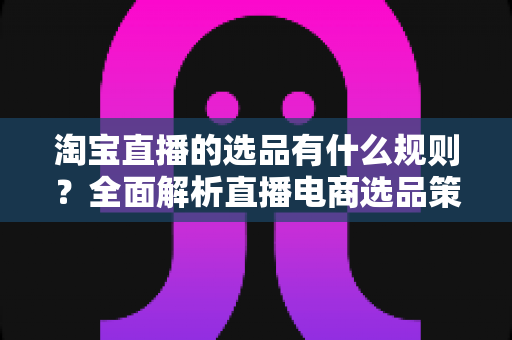 淘宝直播的选品有什么规则?全面解析直播电商选品策略与实战指南 淘宝直播的选品有什么规则?全面解析直播电商选品策略与实战指南
