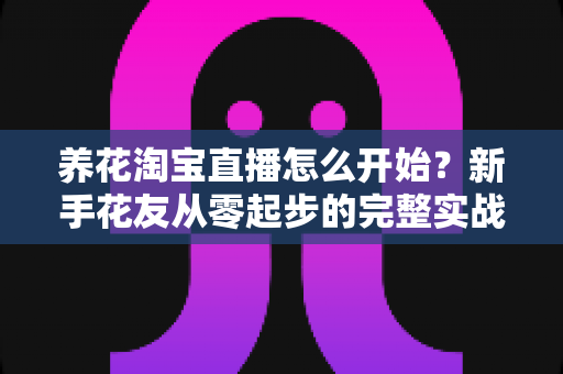 养花淘宝直播怎么开始?新手花友从零起步的完整实战指南 养花淘宝直播怎么开始?新手花友从零起步的完整实战指南
