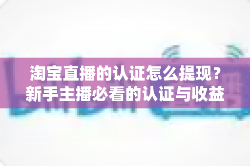 淘宝直播的认证怎么提现？新手主播必看的认证与收益提现完整指南