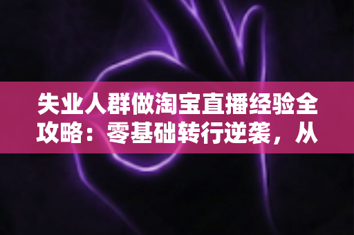 失业人群做淘宝直播经验全攻略：零基础转行逆袭，从开播到出单的实战指南