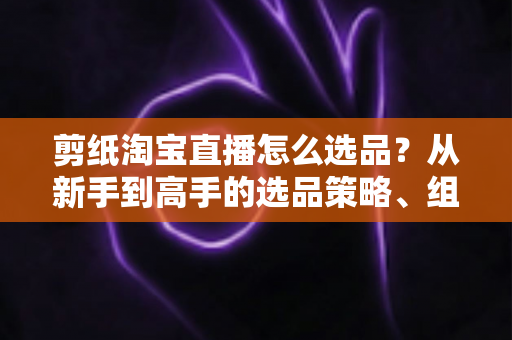 剪纸淘宝直播怎么选品？从新手到高手的选品策略、组合布局与实战技巧全解析