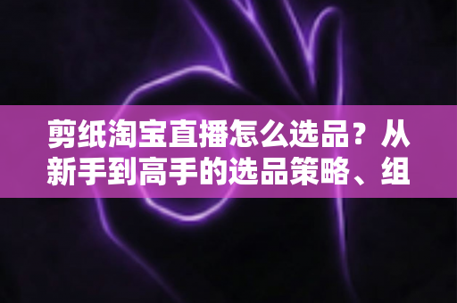 剪纸淘宝直播怎么选品？从新手到高手的选品策略、组合布局与实战技巧全解析