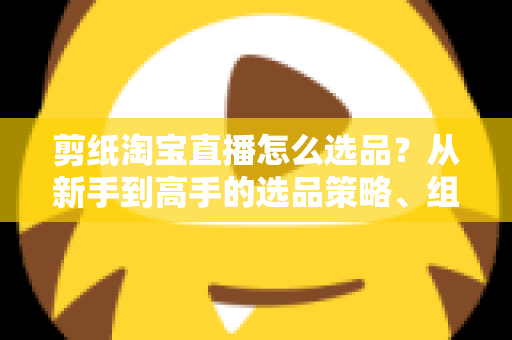 剪纸淘宝直播怎么选品？从新手到高手的选品策略、组合布局与实战技巧全解析