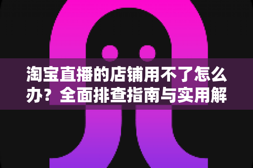 淘宝直播的店铺用不了怎么办?全面排查指南与实用解决方案助你快速开播 淘宝直播的店铺用不了怎么办?全面排查指南与实用解决方案助你快速开播