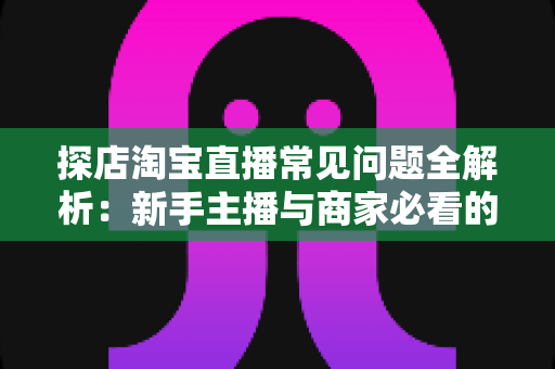 探店淘宝直播常见问题全解析：新手主播与商家必看的实战避坑指南