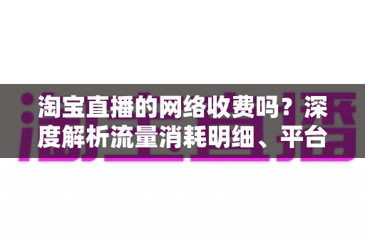 淘宝直播的网络收费吗?深度解析流量消耗明细、平台收费模式与省流量实用指南 淘宝直播的网络收费吗?深度解析流量消耗明细、平台收费模式与省流量实用指南