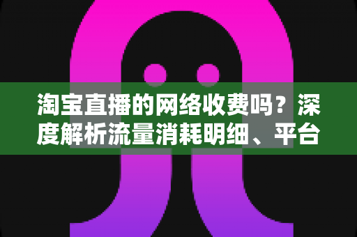 淘宝直播的网络收费吗?深度解析流量消耗明细、平台收费模式与省流量实用指南 淘宝直播的网络收费吗?深度解析流量消耗明细、平台收费模式与省流量实用指南
