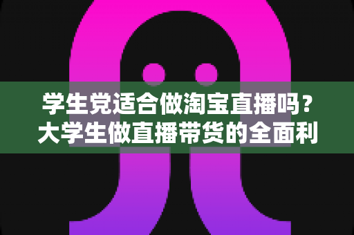 学生党适合做淘宝直播吗?大学生做直播带货的全面利弊分析与入行指南 学生党适合做淘宝直播吗?大学生做直播带货的全面利弊分析与入行指南