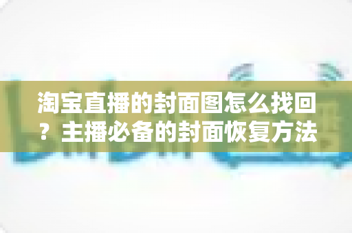 淘宝直播的封面图怎么找回？主播必备的封面恢复方法与防丢失全攻略