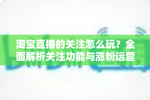 淘宝直播的关注怎么玩?全面解析关注功能与涨粉运营技巧 淘宝直播的关注怎么玩?全面解析关注功能与涨粉运营技巧