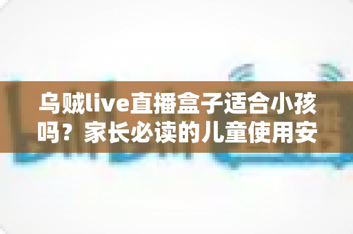 乌贼live直播盒子适合小孩吗?家长必读的儿童使用安全全面指南 乌贼live直播盒子适合小孩吗?家长必读的儿童使用安全全面指南