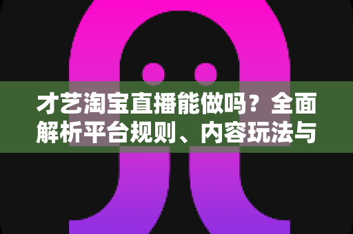 才艺淘宝直播能做吗？全面解析平台规则、内容玩法与变现路径的实战指南
