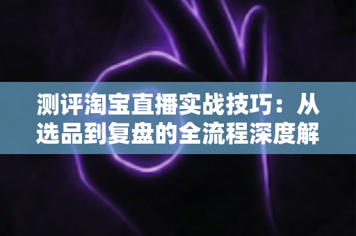 测评淘宝直播实战技巧:从选品到复盘的全流程深度解析与实操指南 测评淘宝直播实战技巧:从选品到复盘的全流程深度解析与实操指南