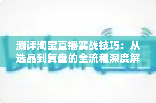测评淘宝直播实战技巧:从选品到复盘的全流程深度解析与实操指南 测评淘宝直播实战技巧:从选品到复盘的全流程深度解析与实操指南