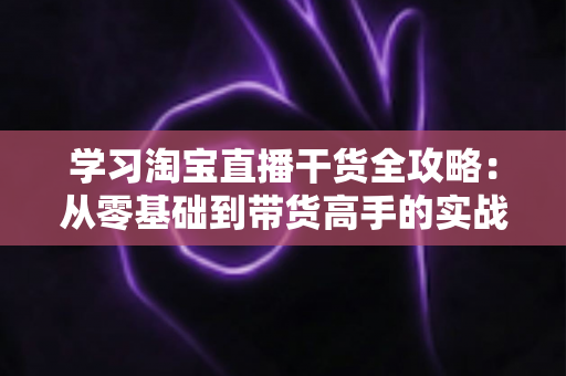 学习淘宝直播干货全攻略:从零基础到带货高手的实战指南 学习淘宝直播干货全攻略:从零基础到带货高手的实战指南