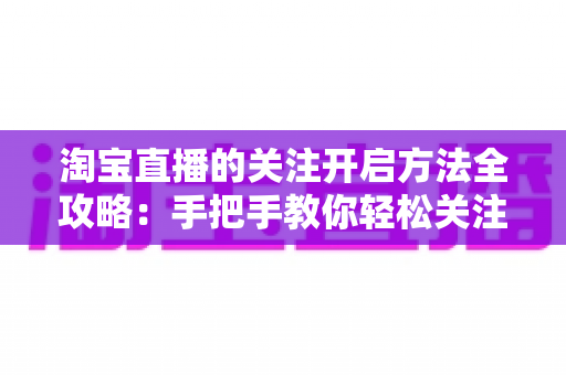 淘宝直播的关注开启方法全攻略:手把手教你轻松关注主播,不错过任何精彩直播与专属福利 淘宝直播的关注开启方法全攻略:手把手教你轻松关注主播,不错过任何精彩直播与专属福利