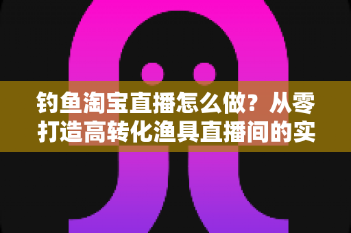 钓鱼淘宝直播怎么做?从零打造高转化渔具直播间的实战全攻略 钓鱼淘宝直播怎么做?从零打造高转化渔具直播间的实战全攻略