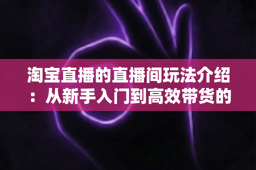 淘宝直播的直播间玩法介绍:从新手入门到高效带货的实战全攻略 淘宝直播的直播间玩法介绍:从新手入门到高效带货的实战全攻略