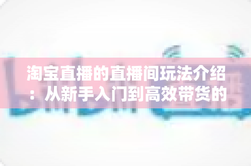 淘宝直播的直播间玩法介绍:从新手入门到高效带货的实战全攻略 淘宝直播的直播间玩法介绍:从新手入门到高效带货的实战全攻略