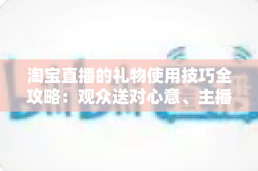 淘宝直播的礼物使用技巧全攻略:观众送对心意、主播玩转互动的实战指南 淘宝直播的礼物使用技巧全攻略:观众送对心意、主播玩转互动的实战指南