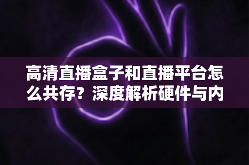 高清直播盒子和直播平台怎么共存？深度解析硬件与内容的共赢生态