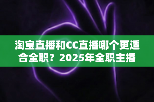 淘宝直播和CC直播哪个更适合全职？2025年全职主播平台选择全攻略