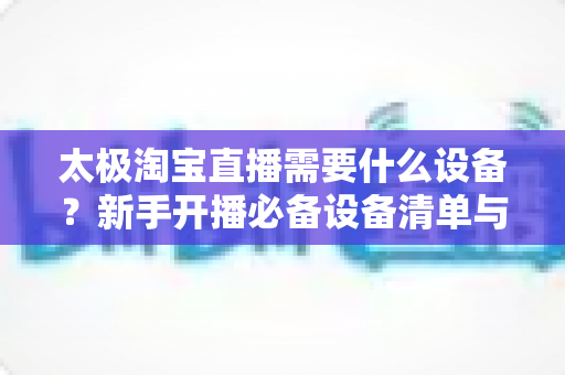 太极淘宝直播需要什么设备?新手开播必备设备清单与选购全攻略 太极淘宝直播需要什么设备?新手开播必备设备清单与选购全攻略