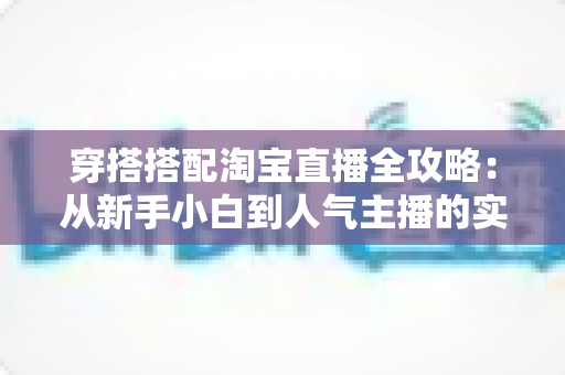 穿搭搭配淘宝直播全攻略：从新手小白到人气主播的实战进阶指南