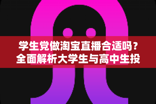 学生党做淘宝直播合适吗?全面解析大学生与高中生投身直播带货的利弊与实操指南 学生党做淘宝直播合适吗?全面解析大学生与高中生投身直播带货的利弊与实操指南