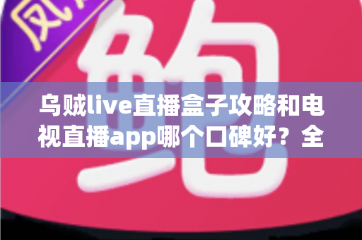 乌贼live直播盒子攻略和电视直播app哪个口碑好？全面对比解析助你选对大屏观影利器
