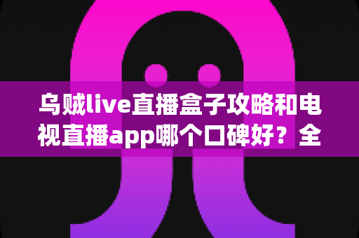 乌贼live直播盒子攻略和电视直播app哪个口碑好？全面对比解析助你选对大屏观影利器