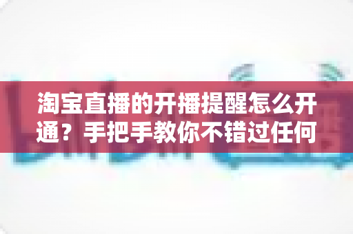 淘宝直播的开播提醒怎么开通？手把手教你不错过任何一场心仪直播