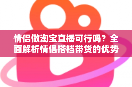情侣做淘宝直播可行吗?全面解析情侣搭档带货的优势、挑战与实操指南 情侣做淘宝直播可行吗?全面解析情侣搭档带货的优势、挑战与实操指南