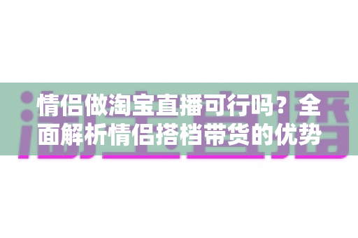 情侣做淘宝直播可行吗?全面解析情侣搭档带货的优势、挑战与实操指南 情侣做淘宝直播可行吗?全面解析情侣搭档带货的优势、挑战与实操指南